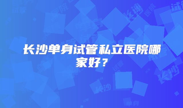 长沙单身试管私立医院哪家好?