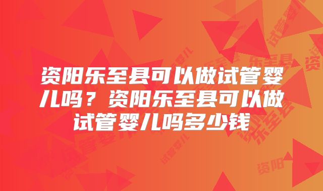 资阳乐至县可以做试管婴儿吗？资阳乐至县可以做试管婴儿吗多少钱