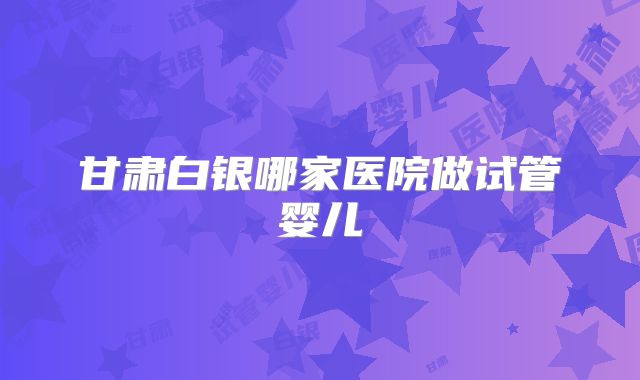 甘肃白银哪家医院做试管婴儿