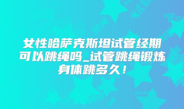 女性哈萨克斯坦试管经期可以跳绳吗_试管跳绳锻炼身体跳多久!
