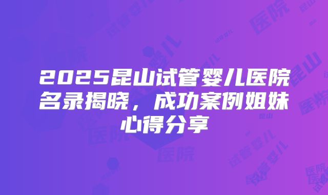 2025昆山试管婴儿医院名录揭晓,成功案例姐妹心得分享