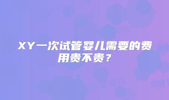 XY一次试管婴儿需要的费用贵不贵?