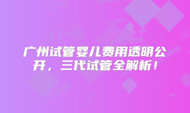 广州试管婴儿费用透明公开，三代试管全解析！