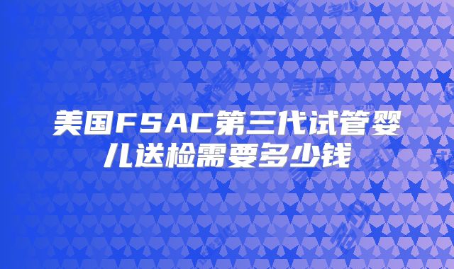 美国FSAC第三代试管婴儿送检需要多少钱