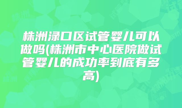 株洲渌口区试管婴儿可以做吗(株洲市中心医院做试管婴儿的成功率到底有多高)