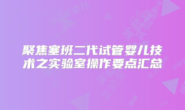 聚焦塞班二代试管婴儿技术之实验室操作要点汇总