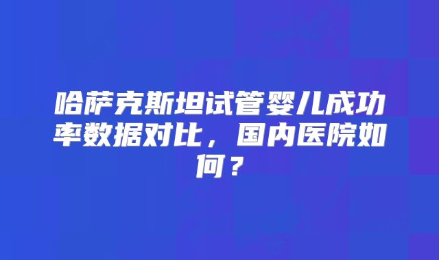 哈萨克斯坦试管婴儿成功率数据对比，国内医院如何？