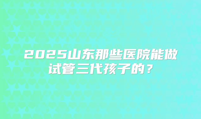 2025山东那些医院能做试管三代孩子的?