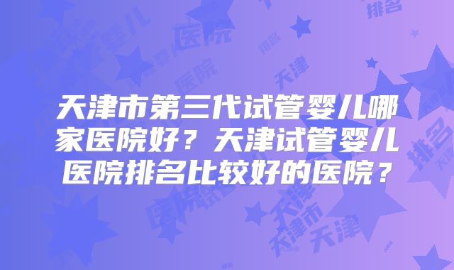 天津市第三代试管婴儿哪家医院好?天津试管婴儿医院排名比较好的医院?