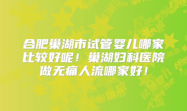 合肥巢湖市试管婴儿哪家比较好呢!巢湖妇科医院做无痛人流哪家好!