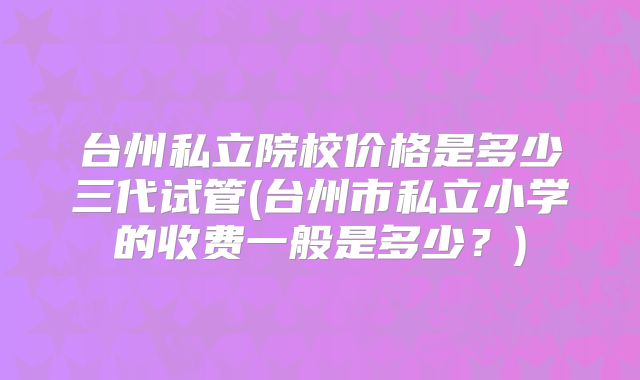 台州私立院校价格是多少三代试管(台州市私立小学的收费一般是多少？)