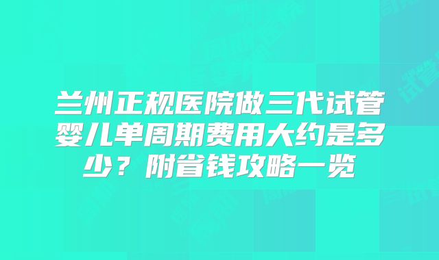 兰州正规医院做三代试管婴儿单周期费用大约是多少?附省钱攻略一览