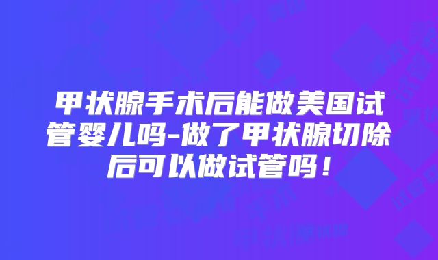 甲状腺手术后能做美国试管婴儿吗-做了甲状腺切除后可以做试管吗！