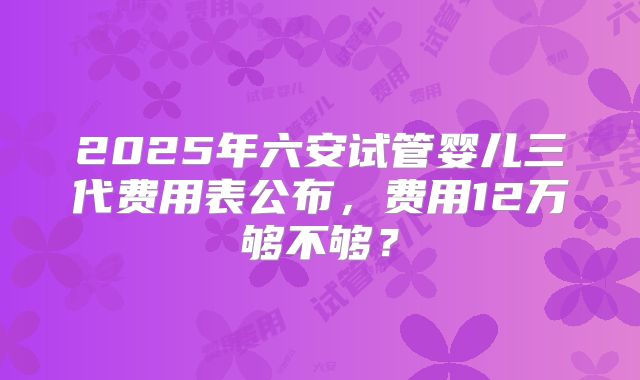 2025年六安试管婴儿三代费用表公布，费用12万够不够？