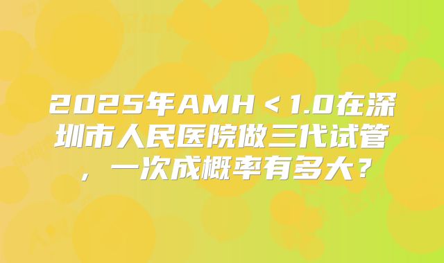 2025年AMH＜1.0在深圳市人民医院做三代试管，一次成概率有多大？