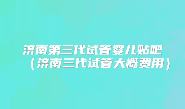济南第三代试管婴儿贴吧（济南三代试管大概费用）