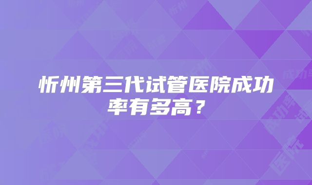 忻州第三代试管医院成功率有多高？