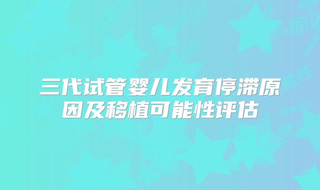 三代试管婴儿发育停滞原因及移植可能性评估