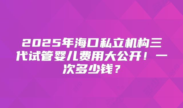 2025年海口私立机构三代试管婴儿费用大公开！一次多少钱？