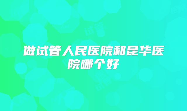 做试管人民医院和昆华医院哪个好