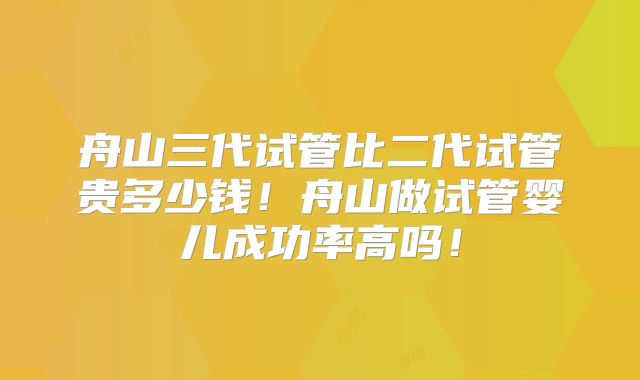 舟山三代试管比二代试管贵多少钱!舟山做试管婴儿成功率高吗!