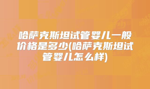 哈萨克斯坦试管婴儿一般价格是多少(哈萨克斯坦试管婴儿怎么样)