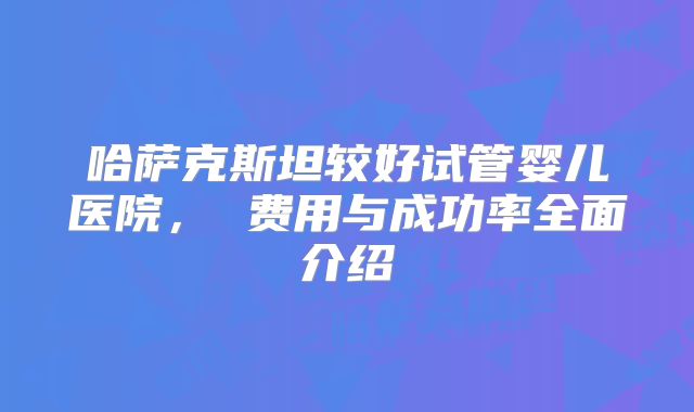 哈萨克斯坦较好试管婴儿医院, 费用与成功率全面介绍