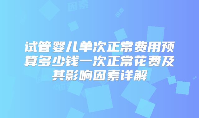 试管婴儿单次正常费用预算多少钱一次正常花费及其影响因素详解