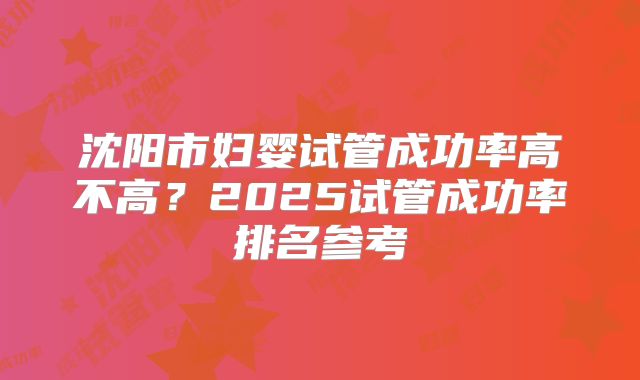 沈阳市妇婴试管成功率高不高?2025试管成功率排名参考