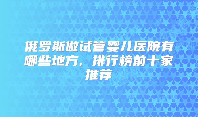 俄罗斯做试管婴儿医院有哪些地方, 排行榜前十家推荐
