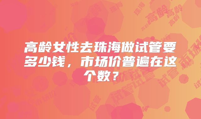 高龄女性去珠海做试管要多少钱，市场价普遍在这个数？