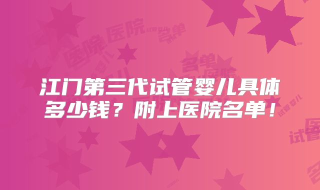 江门第三代试管婴儿具体多少钱？附上医院名单！