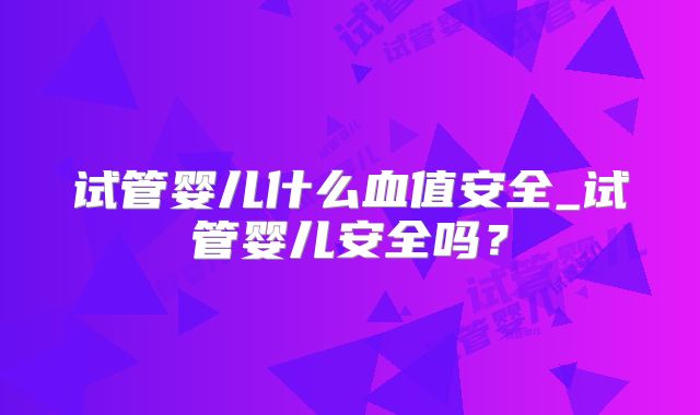 试管婴儿什么血值安全_试管婴儿安全吗?