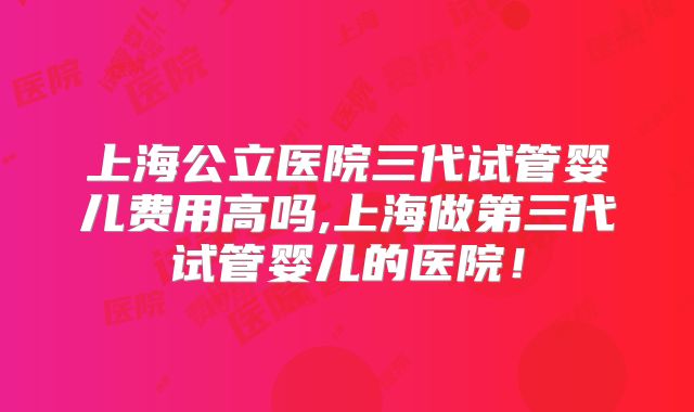 上海公立医院三代试管婴儿费用高吗,上海做第三代试管婴儿的医院！