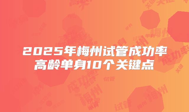 2025年梅州试管成功率高龄单身10个关键点