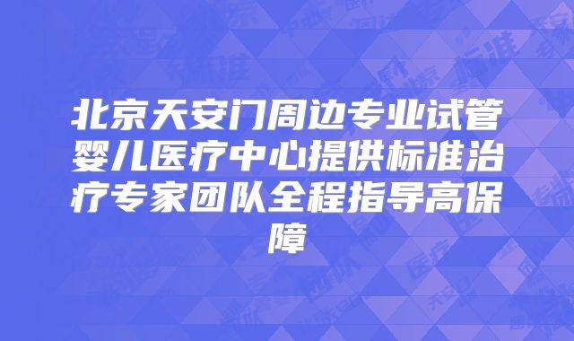 北京天安门周边专业试管婴儿医疗中心提供标准治疗专家团队全程指导高保障