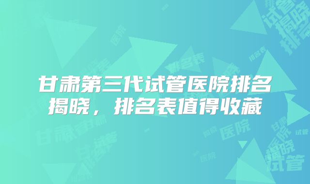 甘肃第三代试管医院排名揭晓,排名表值得收藏