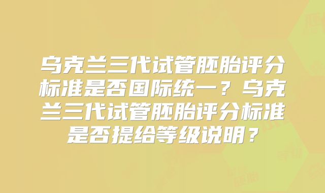 乌克兰三代试管胚胎评分标准是否国际统一？乌克兰三代试管胚胎评分标准是否提给等级说明？