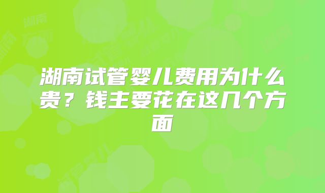 湖南试管婴儿费用为什么贵？钱主要花在这几个方面