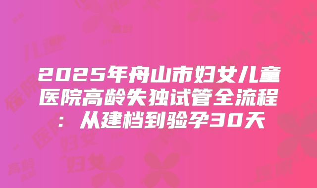 2025年舟山市妇女儿童医院高龄失独试管全流程:从建档到验孕30天