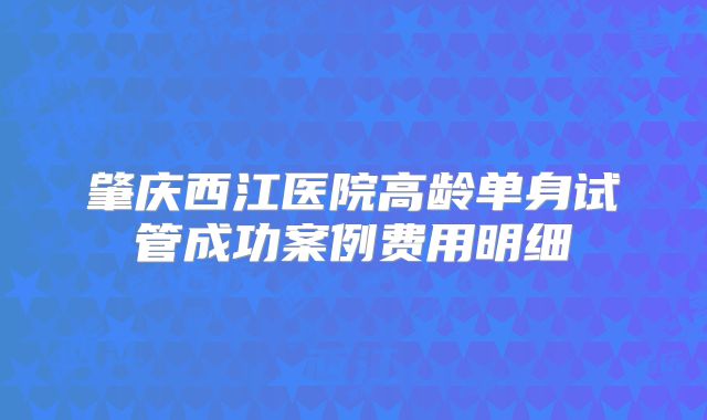 肇庆西江医院高龄单身试管成功案例费用明细