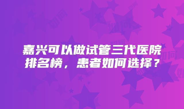 嘉兴可以做试管三代医院排名榜，患者如何选择？