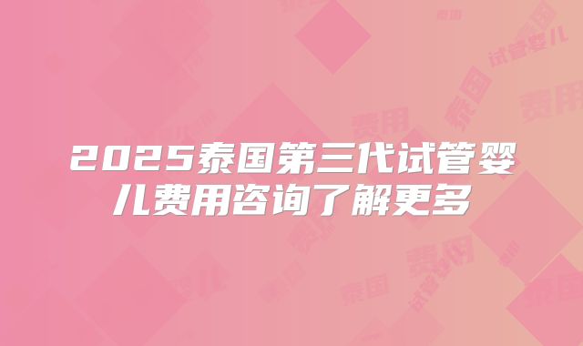 2025泰国第三代试管婴儿费用咨询了解更多