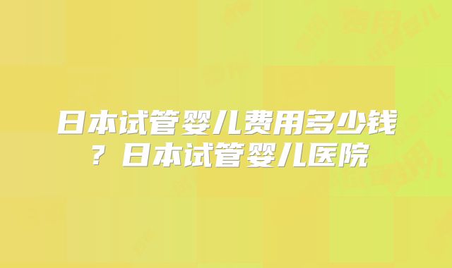 日本试管婴儿费用多少钱?日本试管婴儿医院