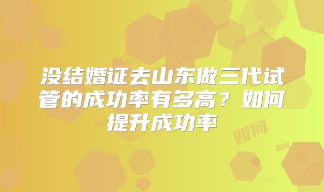 没结婚证去山东做三代试管的成功率有多高?如何提升成功率