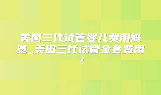 美国三代试管婴儿费用概览_美国三代试管全套费用!