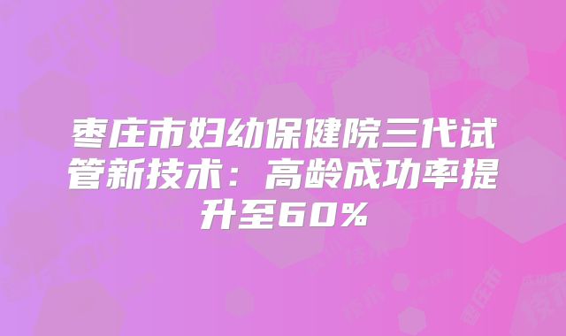枣庄市妇幼保健院三代试管新技术:高龄成功率提升至60%