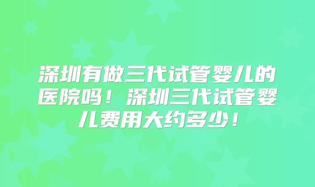 深圳有做三代试管婴儿的医院吗!深圳三代试管婴儿费用大约多少!