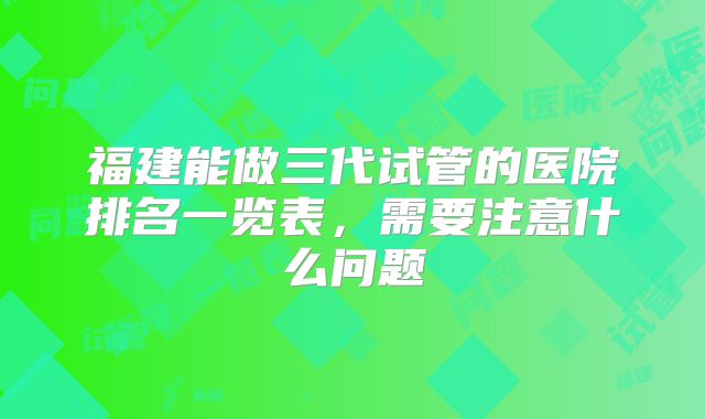 福建能做三代试管的医院排名一览表,需要注意什么问题