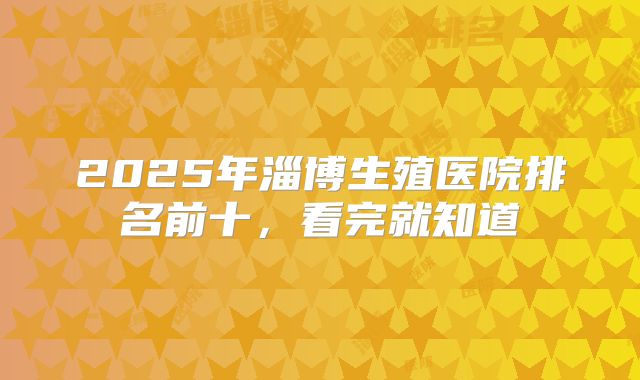 2025年淄博生殖医院排名前十，看完就知道